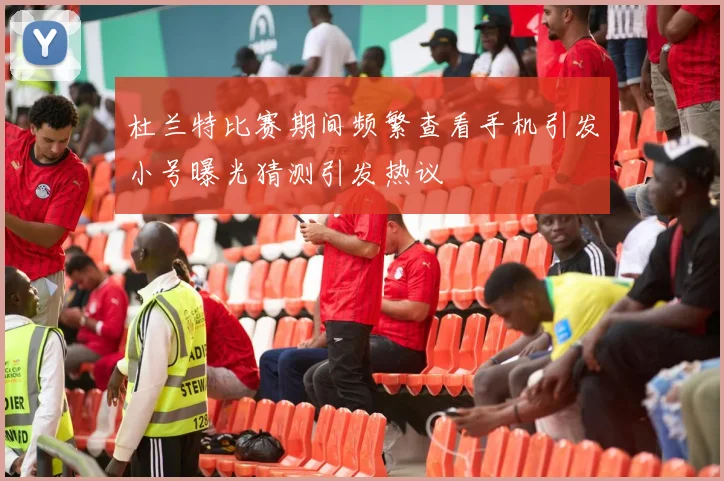 杜兰特比赛期间频繁查看手机引发小号曝光猜测引发热议
