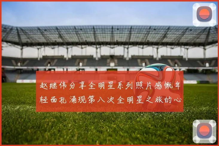 赵继伟分享全明星系列照片感慨年轻面孔涌现第八次全明星之旅的心路历程