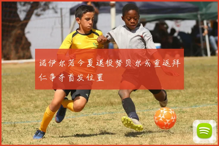 诺伊尔若今夏退役努贝尔或重返拜仁争夺首发位置