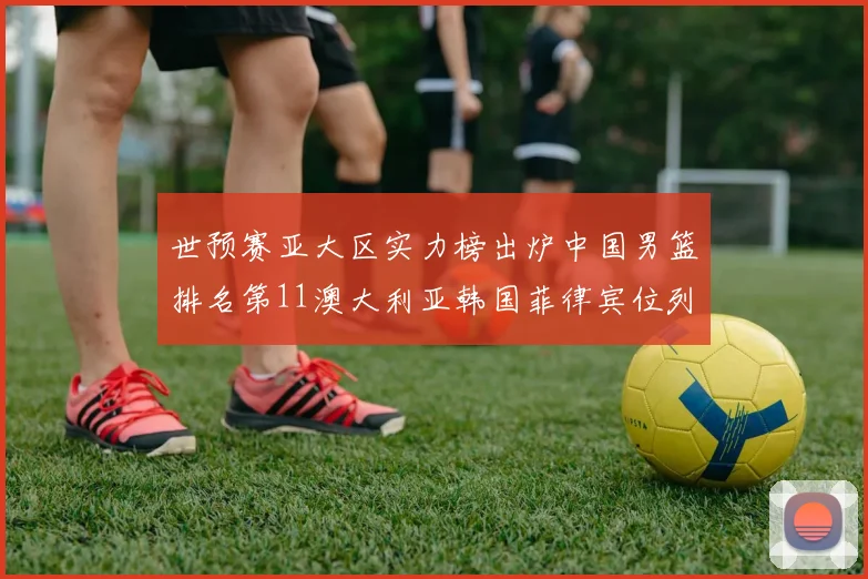 世预赛亚大区实力榜出炉中国男篮排名第11澳大利亚韩国菲律宾位列前三