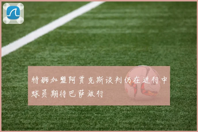 特狮加盟阿贾克斯谈判仍在进行中球员期待巴萨放行