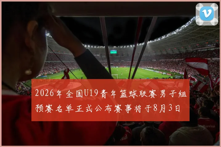 2026年全国U19青年篮球联赛男子组预赛名单正式公布赛事将于8月3日拉开帷幕
