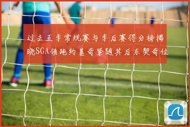 过去五季常规赛与季后赛得分榜揭晓SGA领跑约基奇紧随其后东契奇位列第三