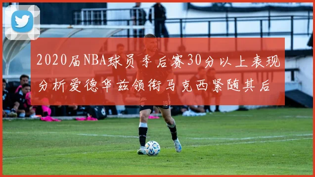 2020届NBA球员季后赛30分以上表现分析爱德华兹领衔马克西紧随其后哈利表现不俗