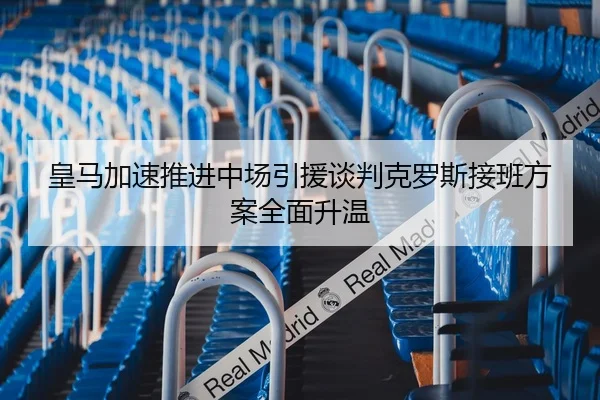 皇马加速推进中场引援谈判克罗斯接班方案全面升温