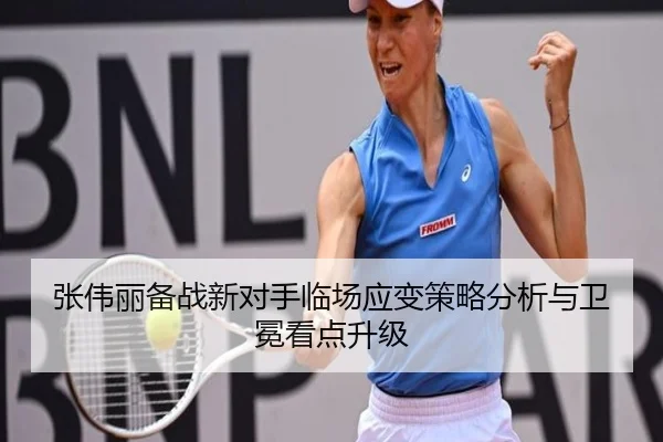 张伟丽备战新对手临场应变策略分析与卫冕看点升级