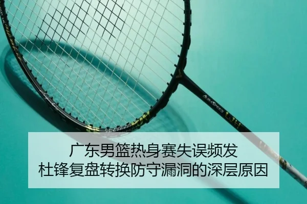 广东男篮热身赛失误频发 杜锋复盘转换防守漏洞的深层原因
