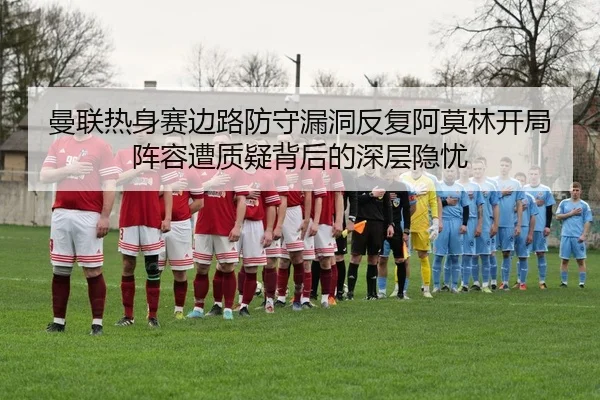 曼联热身赛边路防守漏洞反复阿莫林开局阵容遭质疑背后的深层隐忧